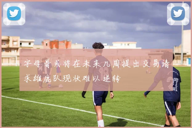 字母哥或将在未来几周提出交易请求雄鹿队现状难以逆转