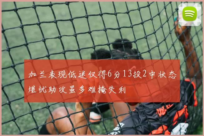 加兰表现低迷仅得6分13投2中状态堪忧助攻虽多难掩失利