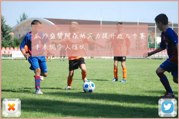 瓜帅盛赞阿森纳实力提升近几个赛季表现令人惊叹