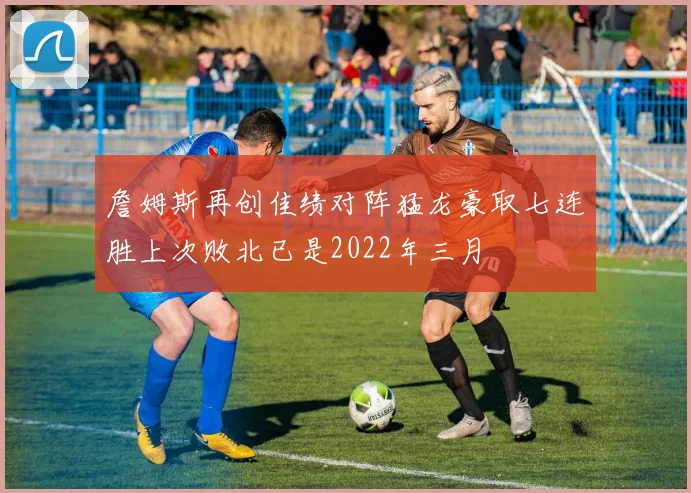 詹姆斯再创佳绩对阵猛龙豪取七连胜上次败北已是2022年三月