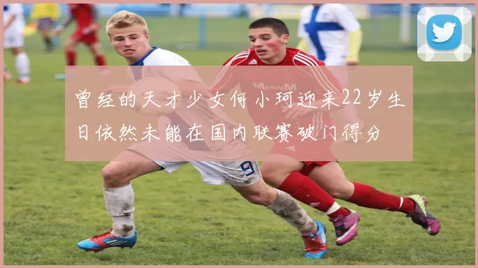 曾经的天才少女何小珂迎来22岁生日依然未能在国内联赛破门得分