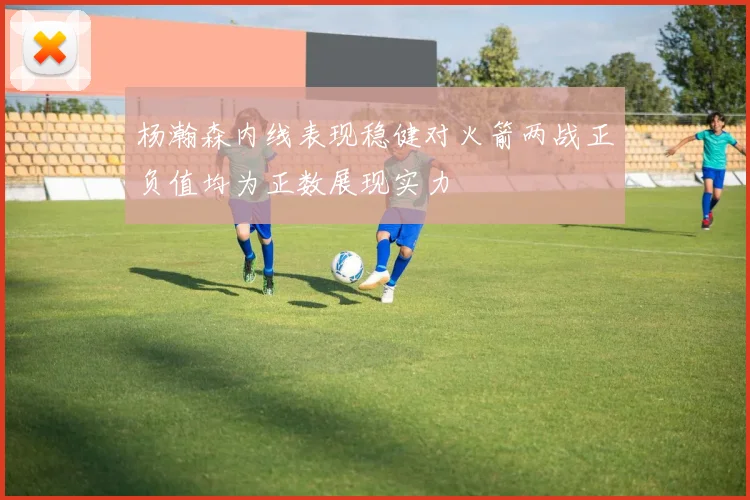 杨瀚森内线表现稳健对火箭两战正负值均为正数展现实力