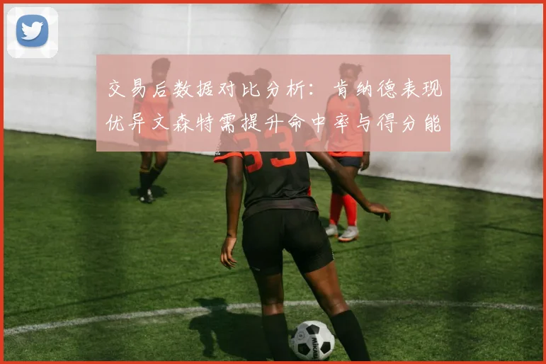 交易后数据对比分析：肯纳德表现优异文森特需提升命中率与得分能力
