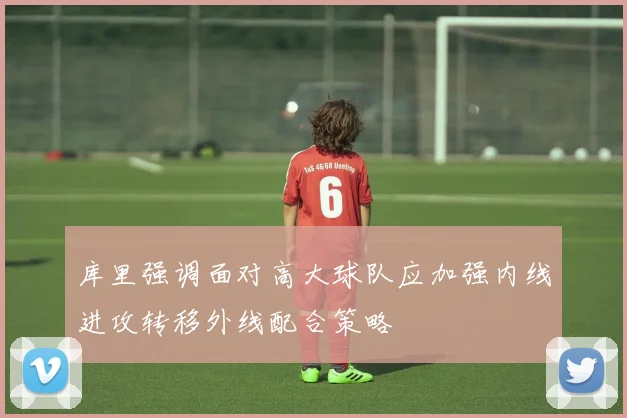 库里强调面对高大球队应加强内线进攻转移外线配合策略