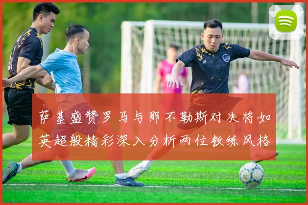 萨基盛赞罗马与那不勒斯对决将如英超般精彩深入分析两位教练风格