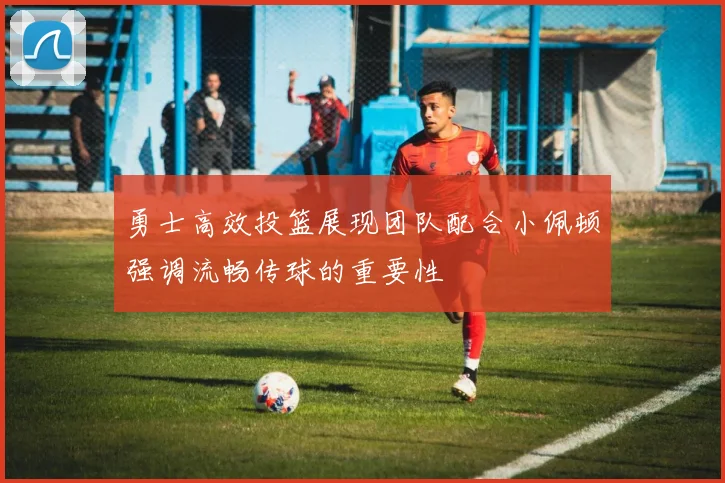 勇士高效投篮展现团队配合小佩顿强调流畅传球的重要性