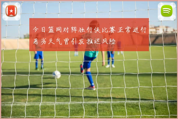 今日篮网对阵独行侠比赛正常进行恶劣天气曾引发推迟风险