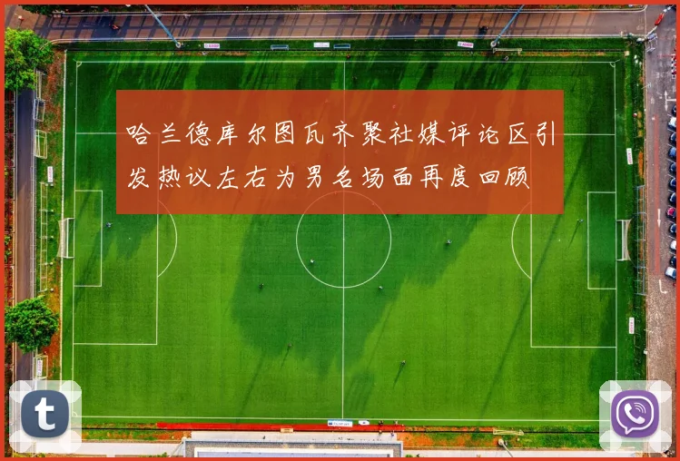 哈兰德库尔图瓦齐聚社媒评论区引发热议左右为男名场面再度回顾