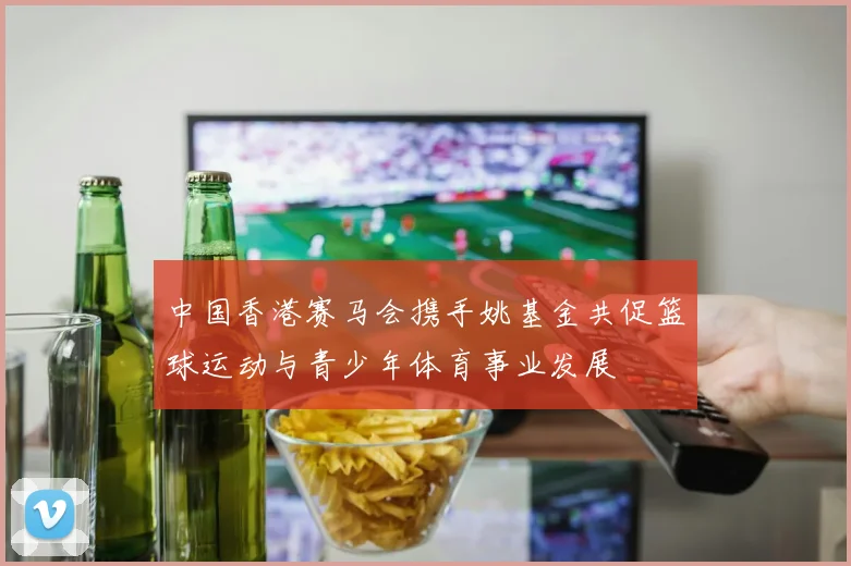 中国香港赛马会携手姚基金共促篮球运动与青少年体育事业发展