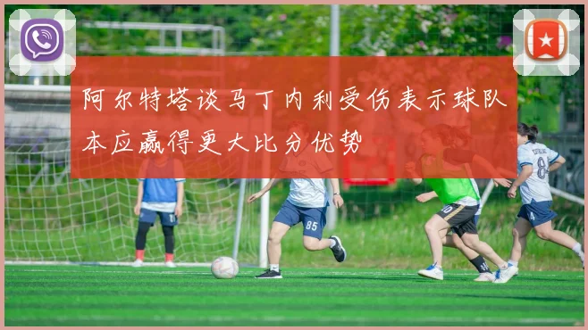 阿尔特塔谈马丁内利受伤表示球队本应赢得更大比分优势