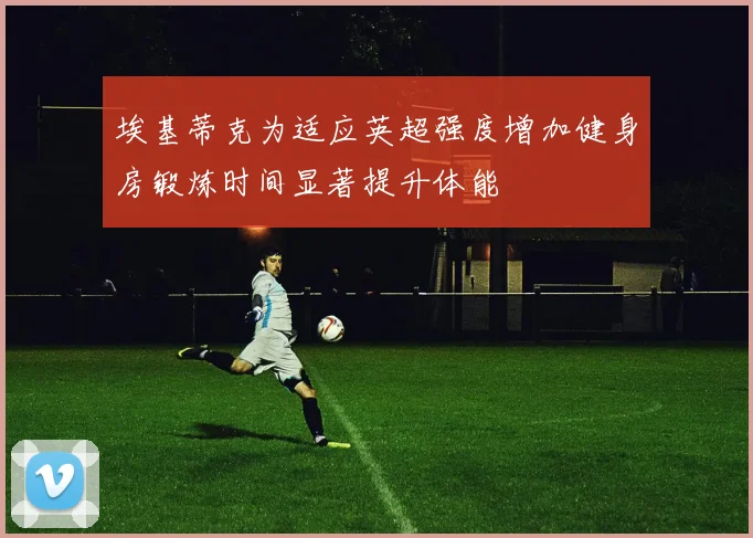 埃基蒂克为适应英超强度增加健身房锻炼时间显著提升体能