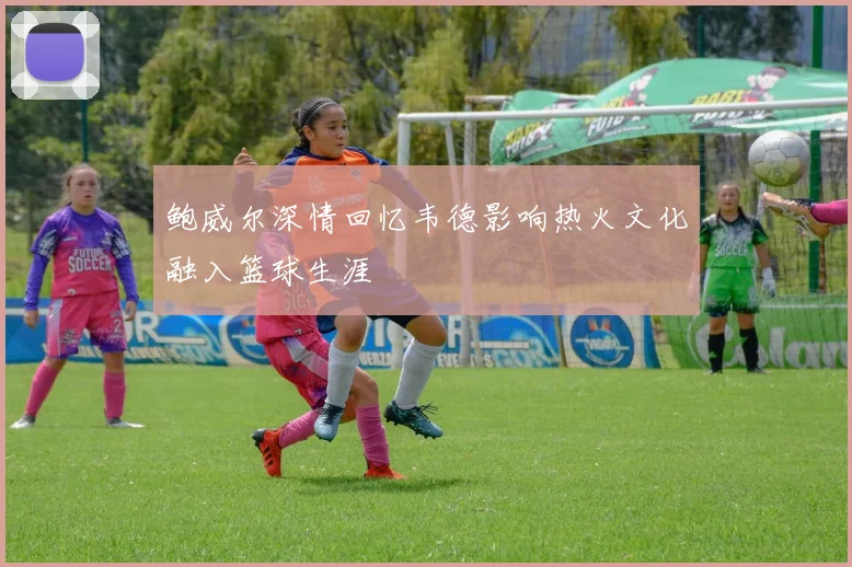鲍威尔深情回忆韦德影响热火文化融入篮球生涯