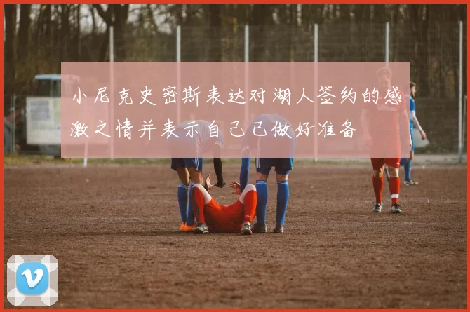 小尼克史密斯表达对湖人签约的感激之情并表示自己已做好准备