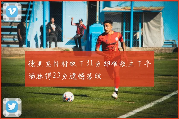 德里克怀特砍下31分却难救主下半场独得23分遗憾落败