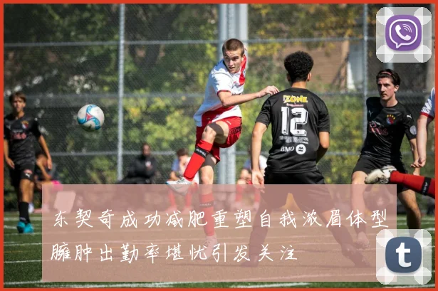 东契奇成功减肥重塑自我浓眉体型臃肿出勤率堪忧引发关注