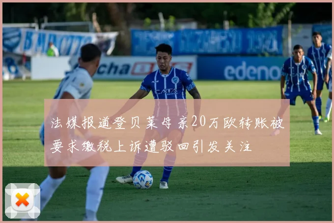 法媒报道登贝莱母亲20万欧转账被要求缴税上诉遭驳回引发关注