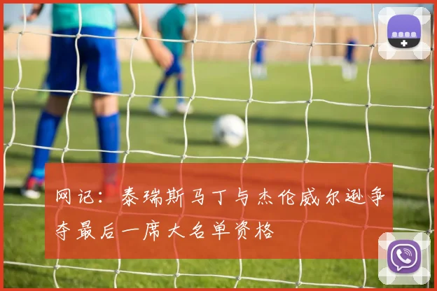 网记：泰瑞斯马丁与杰伦威尔逊争夺最后一席大名单资格