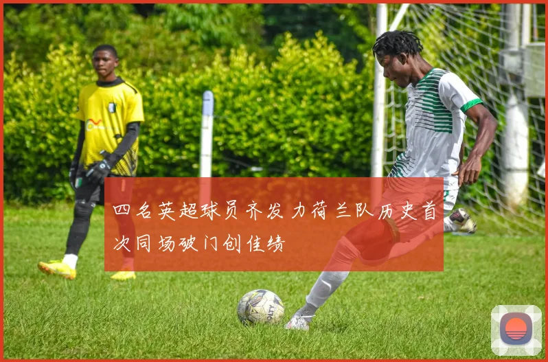 四名英超球员齐发力荷兰队历史首次同场破门创佳绩