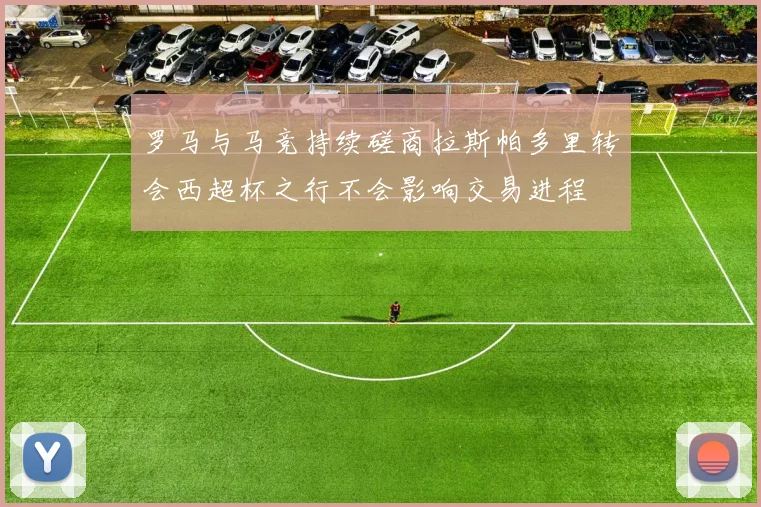 罗马与马竞持续磋商拉斯帕多里转会西超杯之行不会影响交易进程