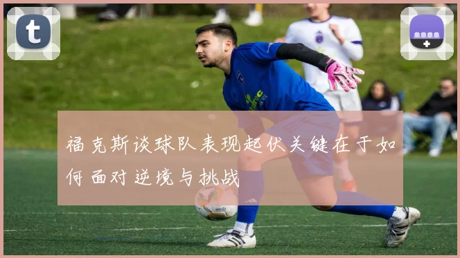 福克斯谈球队表现起伏关键在于如何面对逆境与挑战