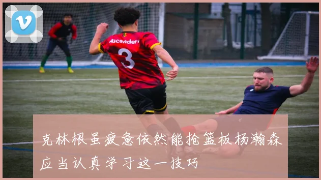 克林根虽疲惫依然能抢篮板杨瀚森应当认真学习这一技巧