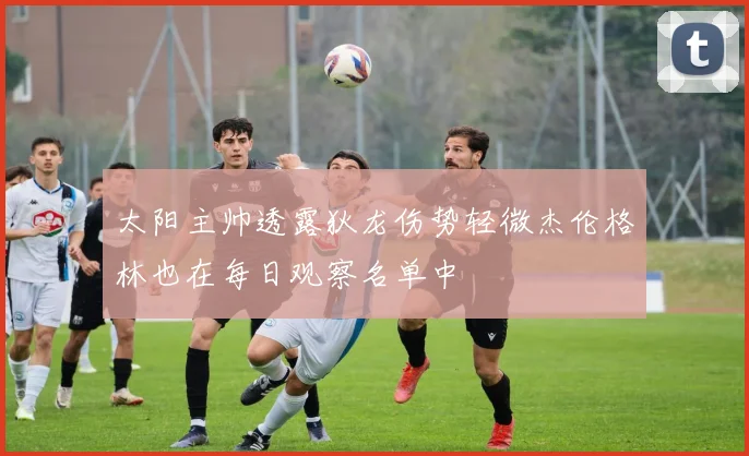 太阳主帅透露狄龙伤势轻微杰伦格林也在每日观察名单中