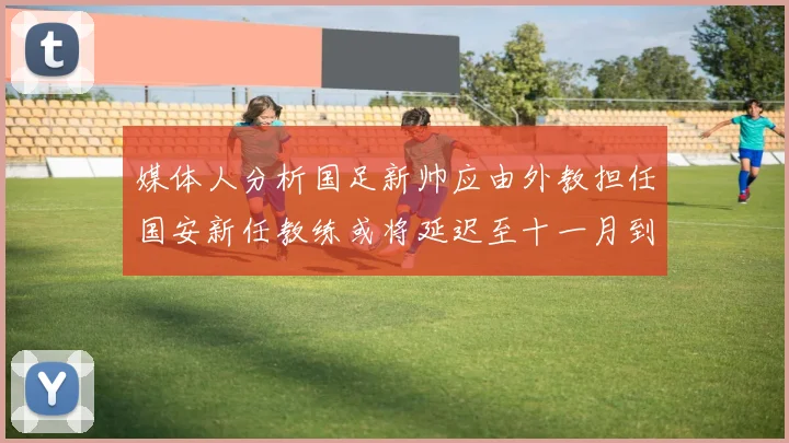 媒体人分析国足新帅应由外教担任国安新任教练或将延迟至十一月到位