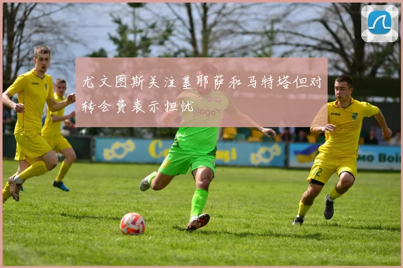尤文图斯关注基耶萨和马特塔但对转会费表示担忧