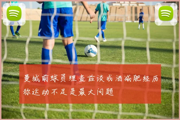 曼城前球员理查兹谈戒酒减肥经历称运动不足是最大问题