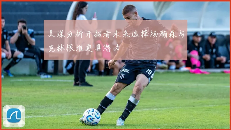 美媒分析开拓者未来选择杨瀚森与克林根谁更具潜力