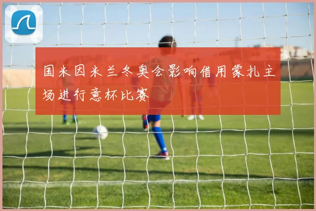国米因米兰冬奥会影响借用蒙扎主场进行意杯比赛