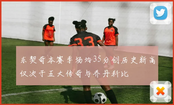 东契奇本赛季场均35分创历史新高仅次于五大传奇与乔丹科比