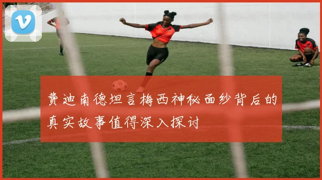 费迪南德坦言梅西神秘面纱背后的真实故事值得深入探讨