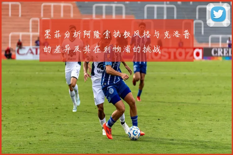 墨菲分析阿隆索执教风格与克洛普的差异及其在利物浦的挑战