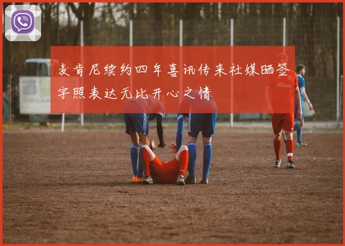 麦肯尼续约四年喜讯传来社媒晒签字照表达无比开心之情