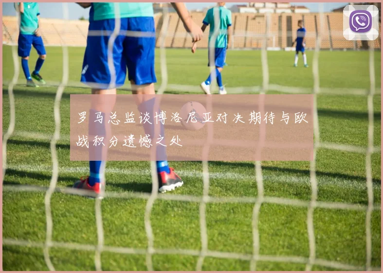 罗马总监谈博洛尼亚对决期待与欧战积分遗憾之处